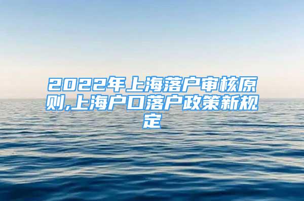 2022年上海落户审核原则,上海户口落户政策新规定