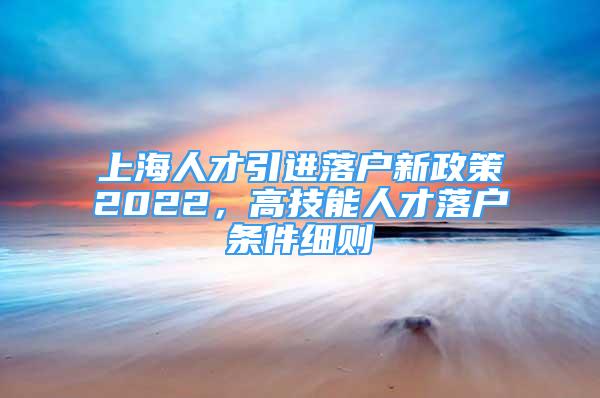 上海人才引进落户新政策2022，高技能人才落户条件细则
