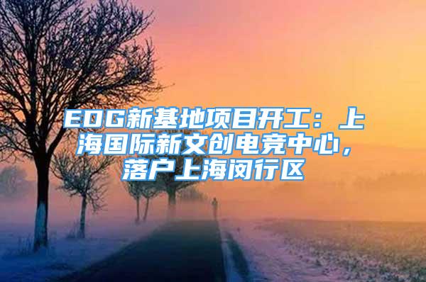 EDG新基地项目开工：上海国际新文创电竞中心，落户上海闵行区