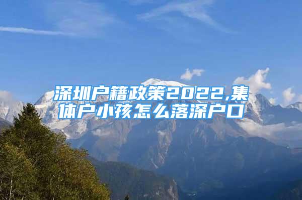 深圳户籍政策2022,集体户小孩怎么落深户口