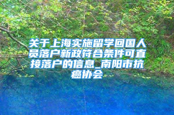关于上海实施留学回国人员落户新政符合条件可直接落户的信息_南阳市抗癌协会