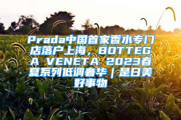 Prada中国首家香水专门店落户上海，BOTTEGA VENETA 2023春夏系列低调奢华｜是日美好事物