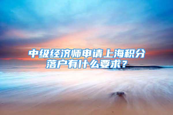 中级经济师申请上海积分落户有什么要求？