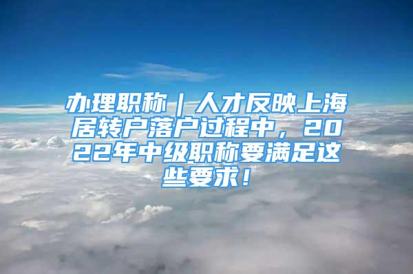 办理职称｜人才反映上海居转户落户过程中，2022年中级职称要满足这些要求！