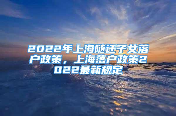 2022年上海随迁子女落户政策，上海落户政策2022最新规定