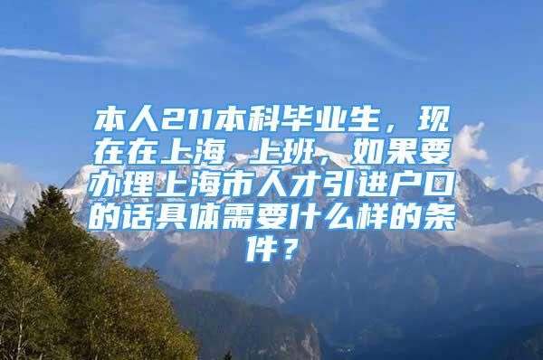 本人211本科毕业生，现在在上海 上班，如果要办理上海市人才引进户口的话具体需要什么样的条件？