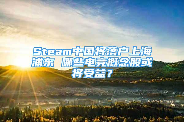 Steam中国将落户上海浦东 哪些电竞概念股或将受益？
