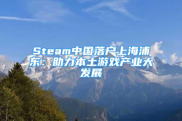 Steam中国落户上海浦东：助力本土游戏产业大发展