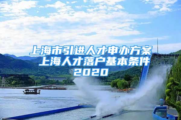 上海市引进人才申办方案 上海人才落户基本条件2020