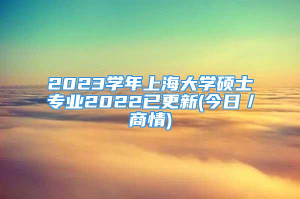 2023学年上海大学硕士专业2022已更新(今日／商情)