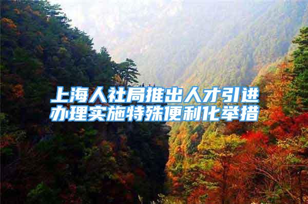 上海人社局推出人才引进办理实施特殊便利化举措