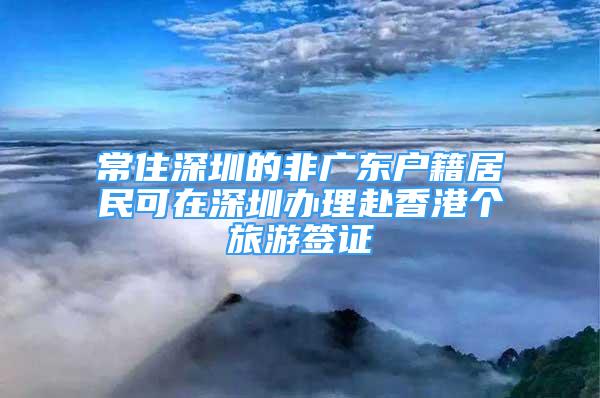 常住深圳的非广东户籍居民可在深圳办理赴香港个旅游签证