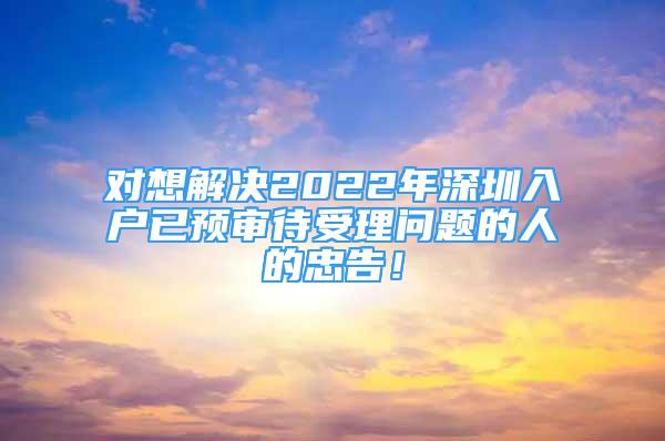 对想解决2022年深圳入户已预审待受理问题的人的忠告！