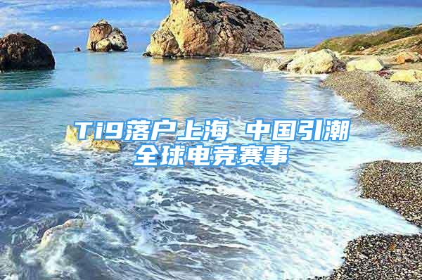 Ti9落户上海 中国引潮全球电竞赛事