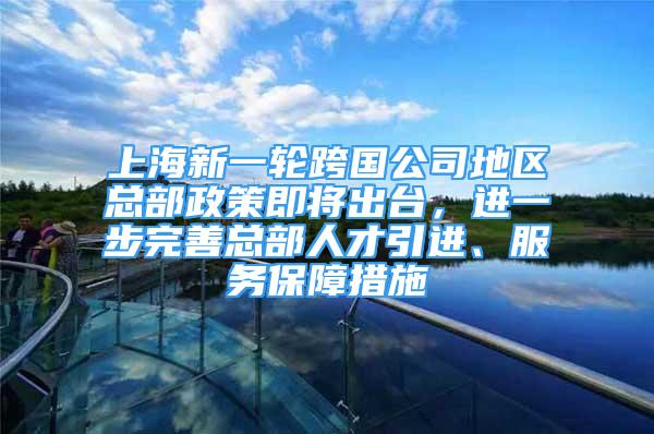 上海新一轮跨国公司地区总部政策即将出台，进一步完善总部人才引进、服务保障措施
