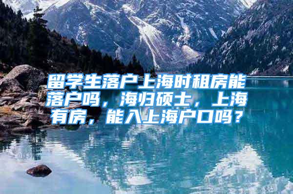留学生落户上海时租房能落户吗，海归硕士，上海有房，能入上海户口吗？