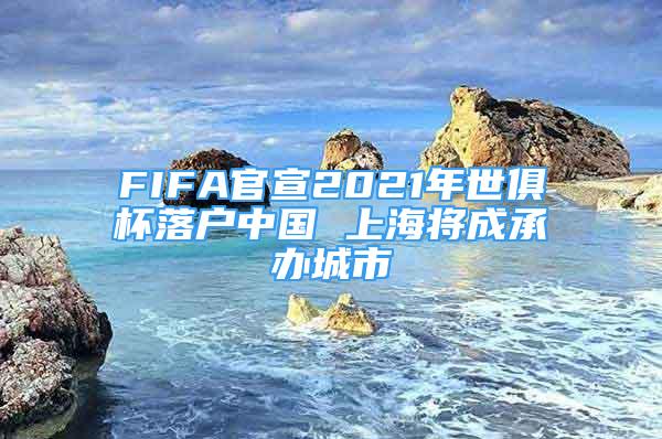FIFA官宣2021年世俱杯落户中国 上海将成承办城市