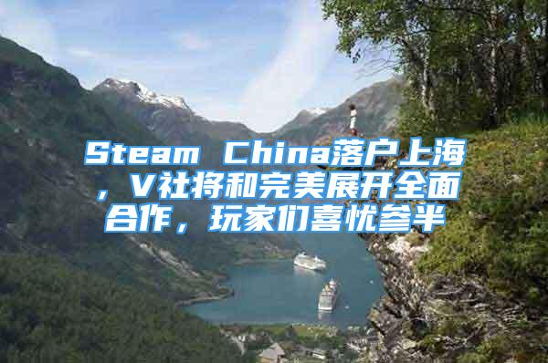 Steam China落户上海，V社将和完美展开全面合作，玩家们喜忧参半