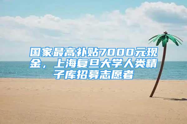 国家最高补贴7000元现金，上海复旦大学人类精子库招募志愿者