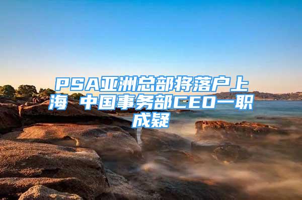 PSA亚洲总部将落户上海 中国事务部CEO一职成疑