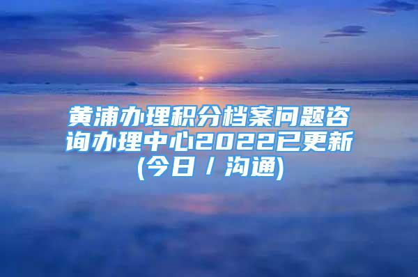 黄浦办理积分档案问题咨询办理中心2022已更新(今日／沟通)