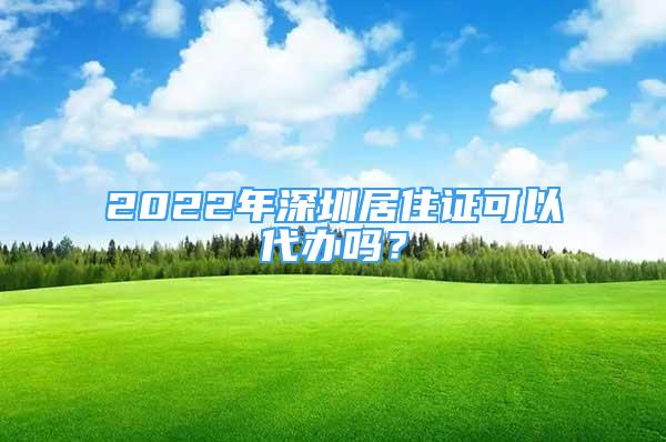 2022年深圳居住证可以代办吗？