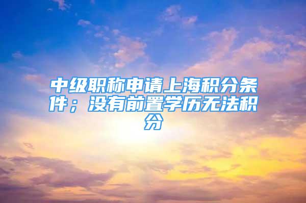 中级职称申请上海积分条件；没有前置学历无法积分