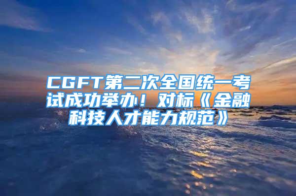 CGFT第二次全国统一考试成功举办！对标《金融科技人才能力规范》