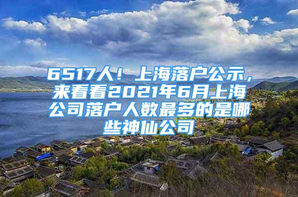 6517人！上海落户公示，来看看2021年6月上海公司落户人数最多的是哪些神仙公司