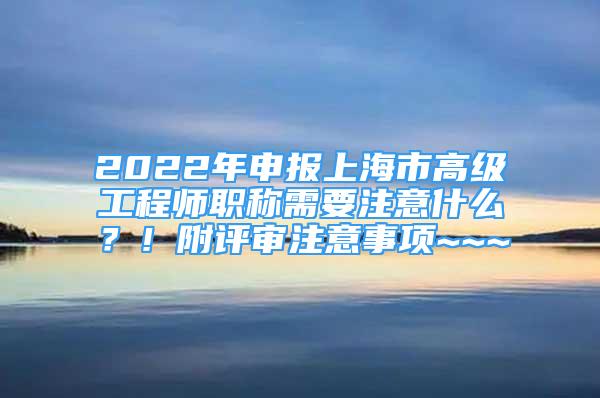 2022年申报上海市高级工程师职称需要注意什么？！附评审注意事项~~~