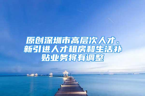 原创深圳市高层次人才、新引进人才租房和生活补贴业务将有调整