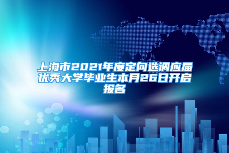 上海市2021年度定向选调应届优秀大学毕业生本月26日开启报名