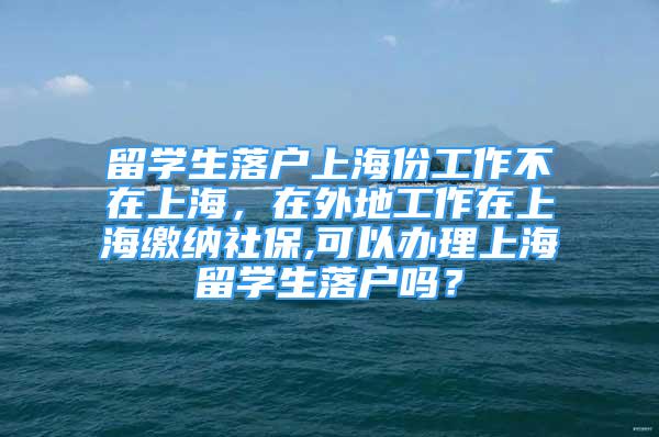 留学生落户上海份工作不在上海，在外地工作在上海缴纳社保,可以办理上海留学生落户吗？