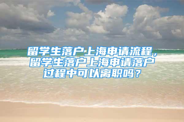 留学生落户上海申请流程，留学生落户上海申请落户过程中可以离职吗？