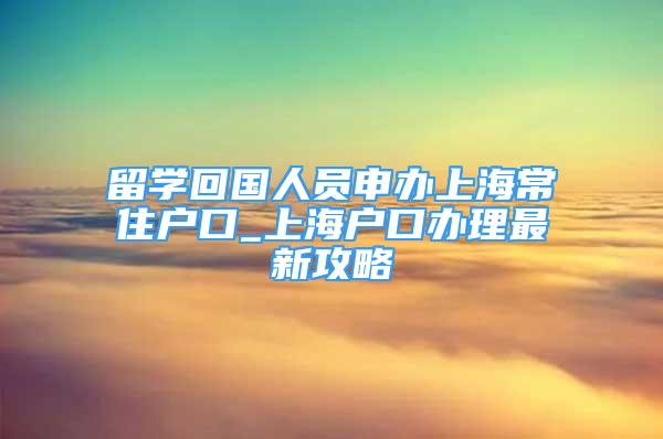 留学回国人员申办上海常住户口_上海户口办理最新攻略