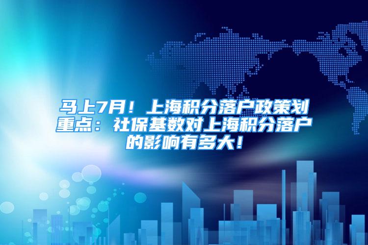 马上7月！上海积分落户政策划重点：社保基数对上海积分落户的影响有多大！