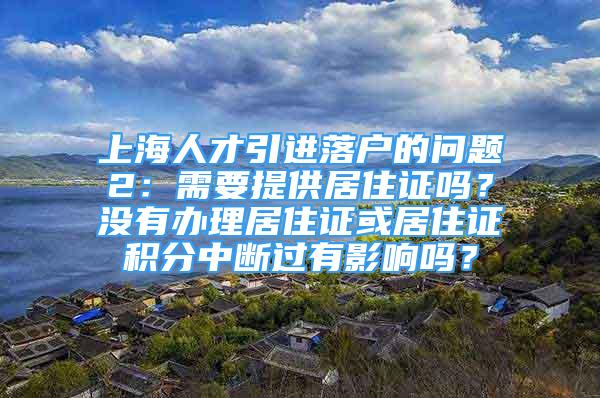 上海人才引进落户的问题2：需要提供居住证吗？没有办理居住证或居住证积分中断过有影响吗？