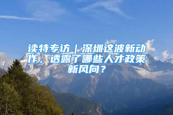 读特专访｜深圳这波新动作，透露了哪些人才政策新风向？