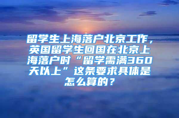 留学生上海落户北京工作，英国留学生回国在北京上海落户时“留学需满360天以上”这条要求具体是怎么算的？