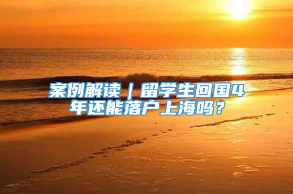 案例解读｜留学生回国4年还能落户上海吗？