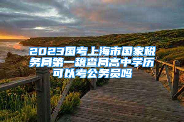2023国考上海市国家税务局第一稽查局高中学历可以考公务员吗