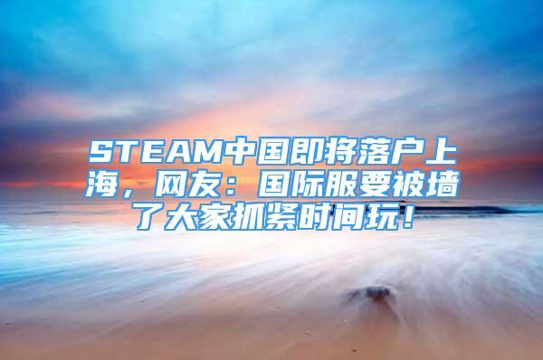 STEAM中国即将落户上海，网友：国际服要被墙了大家抓紧时间玩！