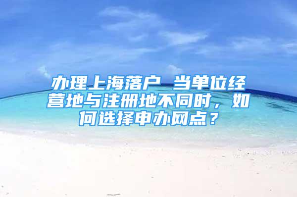 办理上海落户 当单位经营地与注册地不同时，如何选择申办网点？