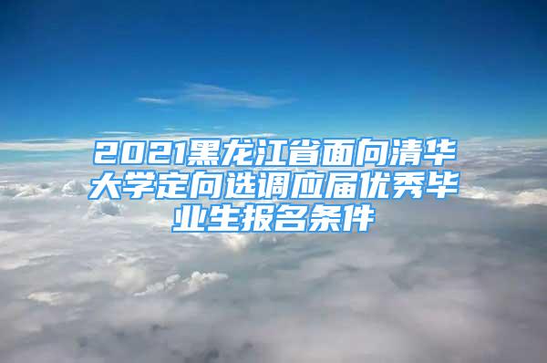 2021黑龙江省面向清华大学定向选调应届优秀毕业生报名条件