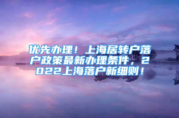 优先办理！上海居转户落户政策最新办理条件，2022上海落户新细则！