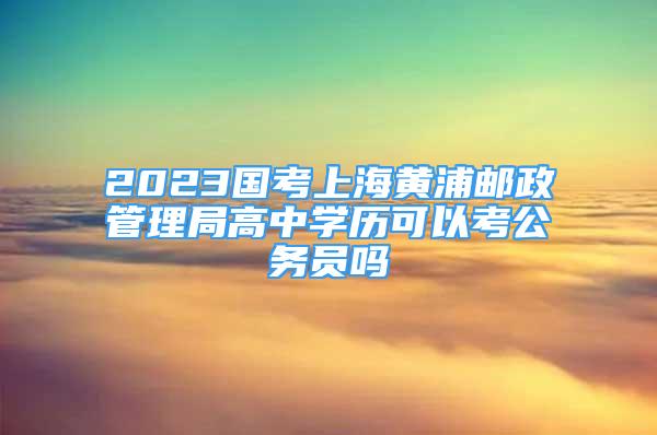 2023国考上海黄浦邮政管理局高中学历可以考公务员吗