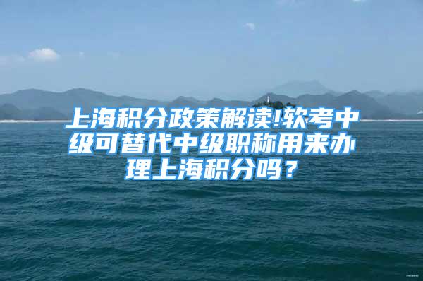 上海积分政策解读!软考中级可替代中级职称用来办理上海积分吗？