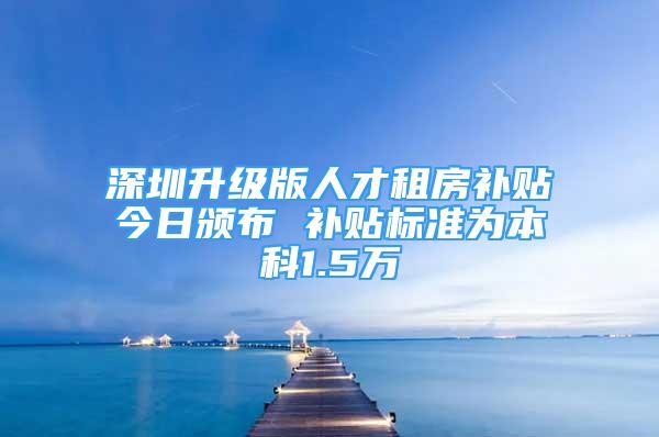 深圳升级版人才租房补贴今日颁布 补贴标准为本科1.5万