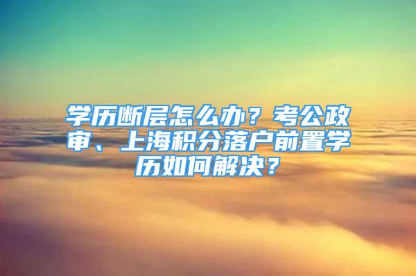 学历断层怎么办？考公政审、上海积分落户前置学历如何解决？