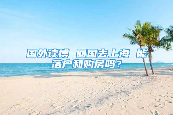 国外读博 回国去上海 能落户和购房吗？
